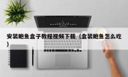 安装鲍鱼盒子教程视频下载（盒装鲍鱼怎么吃）