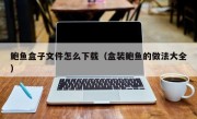 鲍鱼盒子文件怎么下载（盒装鲍鱼的做法大全）