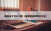 鲍鱼盒子怎么下载（盒装鲍鱼的做法大全）